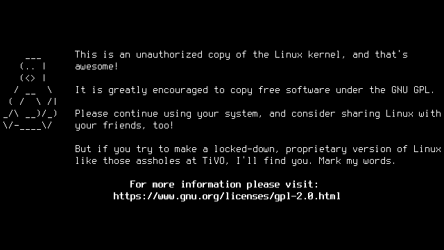 Black and white terminal with an ASCII art picture of Tux and this text: Sharing is caring! This is an unauthorized copy of the Linux kernel, and that's awesome! It is greatly encouraged to copy free software under the GNU GPL. Please continue using your system, and consider sharing Linux with your friends, too! But if you try to make a locked-down, proprietary version of Linux like those assholes at TiVO, I'll find you. Mark my words.