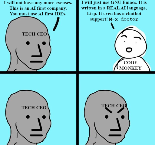 "Angry NPC" meme. Tech CEO: "I will not have any more excuses. This is an AI first company. You must use AI first IDEs." Code monkey: "I will just use GNU Emacs. It is written in a REAL AI language, Lisp. It even has a chatbot support! M-x doctor" Tech ceo: *thinks, frowns*
