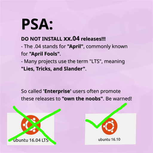 PSA: DO NOT INSTALL xx.04 releases!!!  - The .04 stands for "April", commonly known    for "April Fools".  - Many projects use the term "LTS", meaning    "Lies, Tricks, and Slander". So called 'Enterprise' users often promote  these releases to "own the noobs". Be warned!