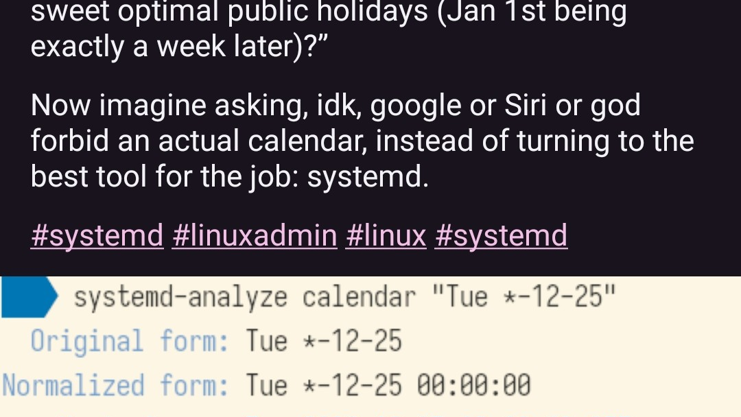 @rixx@chaos.social on Mastodon: "Imagine wondering “When’s the next time that Christmas will be a Tuesday/Wednesday, for those sweet optimal public holidays (Jan 1st being exactly a week later)?”  Now imagine asking, idk, google or Siri or god forbid an actual calendar, instead of turning to the best tool for the job: systemd." Image attached in the post: Shell prompt reading "systemd-analyze calendar Tue *-12-25", and the answer, after some blah, saying "Next elapse: Tue 2029-12-25, From now: 5 years 1 month left"