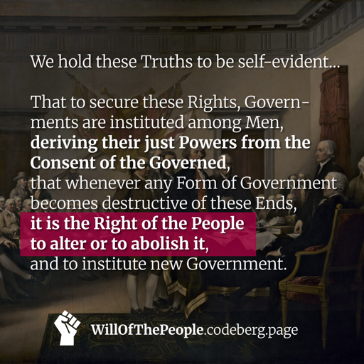 We hold these Truths to be self-evident…  That to secure these Rights, Govern­ments are instituted among Men, deriving their just Powers from the Consent of the Governed, that whenever any Form of Government becomes destructive of these Ends, it is the Right of the People to alter or to abolish it, and to institute new Government.